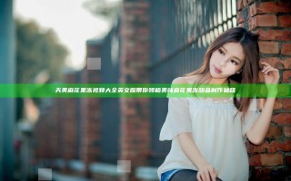 天美麻花果冻视频大全英文版带你领略美味麻花果冻甜品制作秘籍