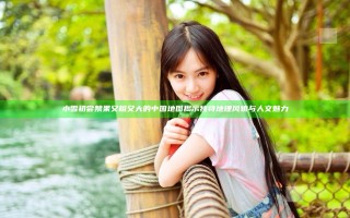 小雪初尝禁果又粗又大的中国地图揭示独特地理风貌与人文魅力