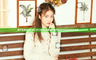 国产欧美综合一区二区三区AV全解析 滋味无穷的视觉盛宴等你观看