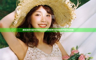 最佳选择 P站PROBRUN浏览器软件下载 轻松访问多平台内容
