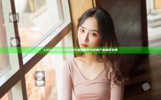 LOUIS VUITTON奢华品牌解析与经典产品推荐宝典