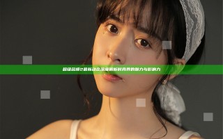 超级名模2最新动态 深度解析时尚界的魅力与影响力