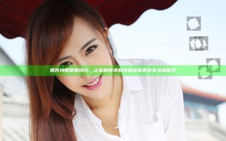 提升抖阳使用技巧，让你的短视频快速获取更多关注和喜欢