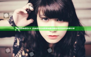 揭开日本老妇XXⅩ日本老妇OM的神秘面纱 体验真实生活与故事分享