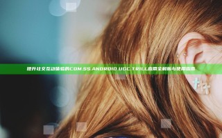 提升社交互动体验的COM.SS.ANDROID.UGC.TRILL应用全解析与使用指南
