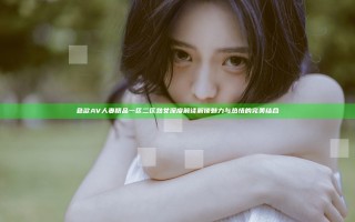 色欲AV人妻精品一区二区熟女深度解读 解锁魅力与热情的完美结合