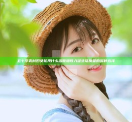 五十岁农村妇女能找什么活做 增收入促生活质量的多种选择