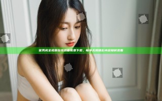 优秀成全视频在线观看免费下载，畅享无限精彩内容随时观看