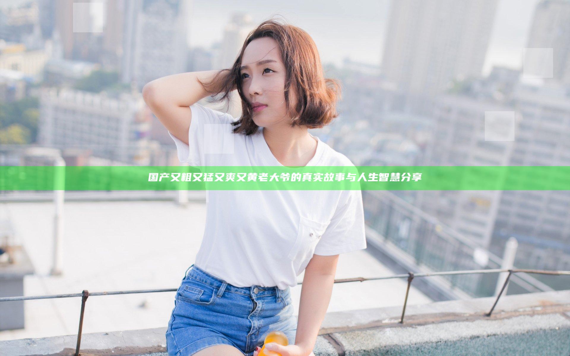 国产又粗又猛又爽又黄老大爷的真实故事与人生智慧分享