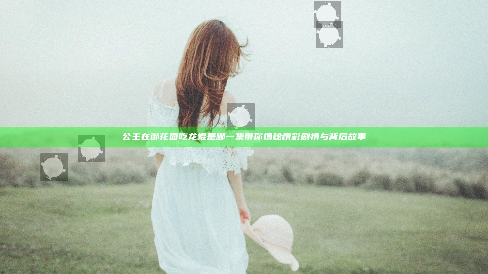 公主在御花园吃龙棍是哪一集 带你揭秘精彩剧情与背后故事