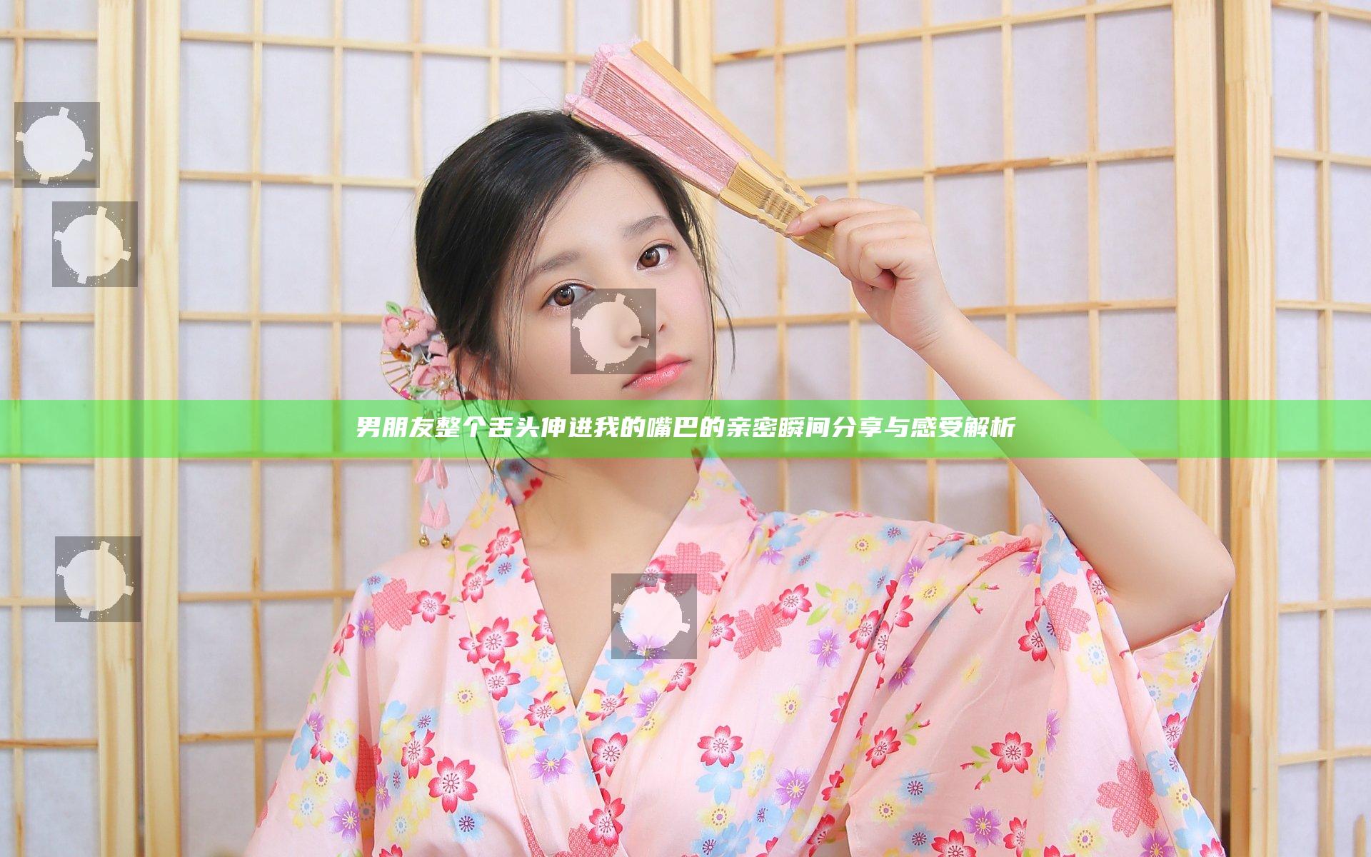 男朋友整个舌头伸进我的嘴巴的亲密瞬间分享与感受解析