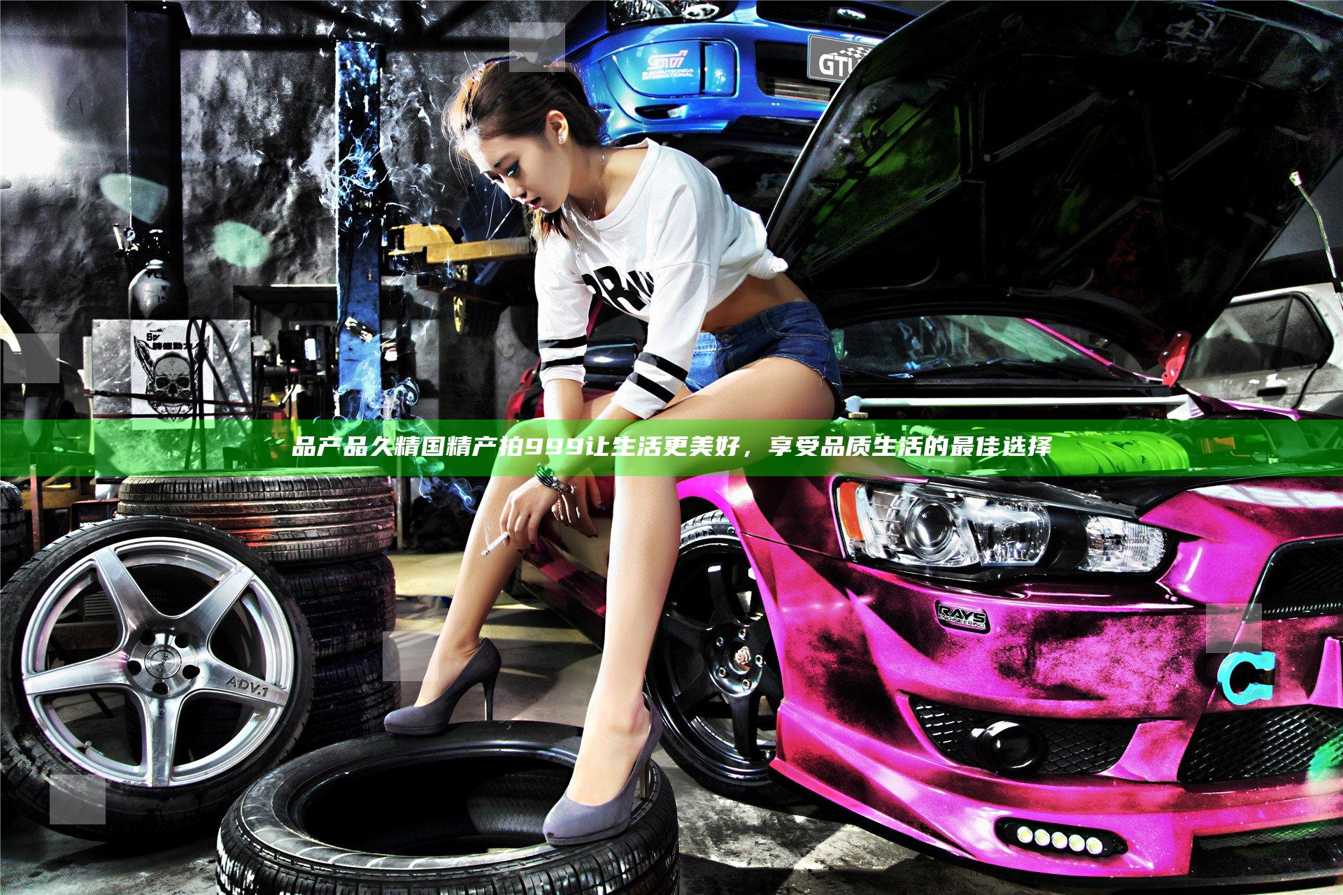 品产品久精国精产拍999让生活更美好，享受品质生活的最佳选择