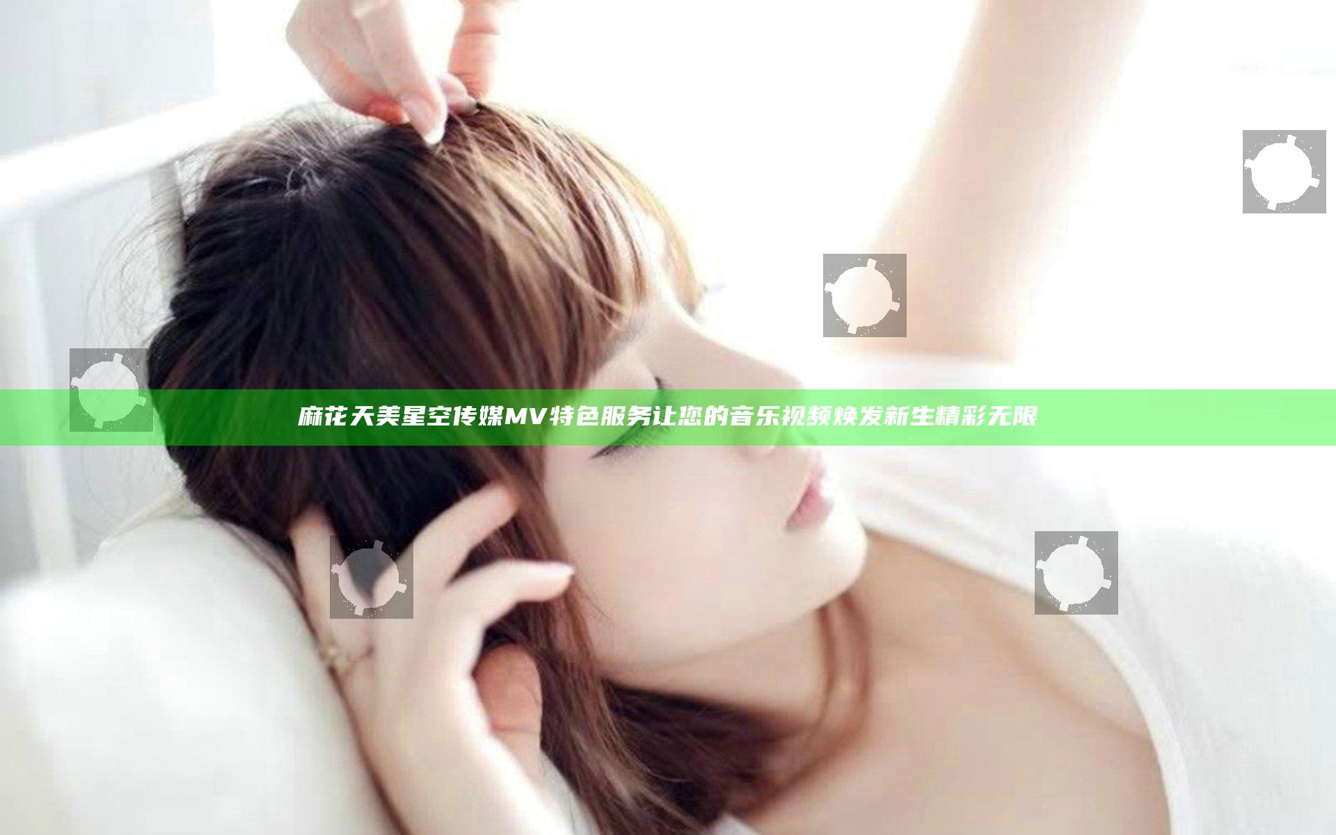 麻花天美星空传媒MV特色服务让您的音乐视频焕发新生精彩无限