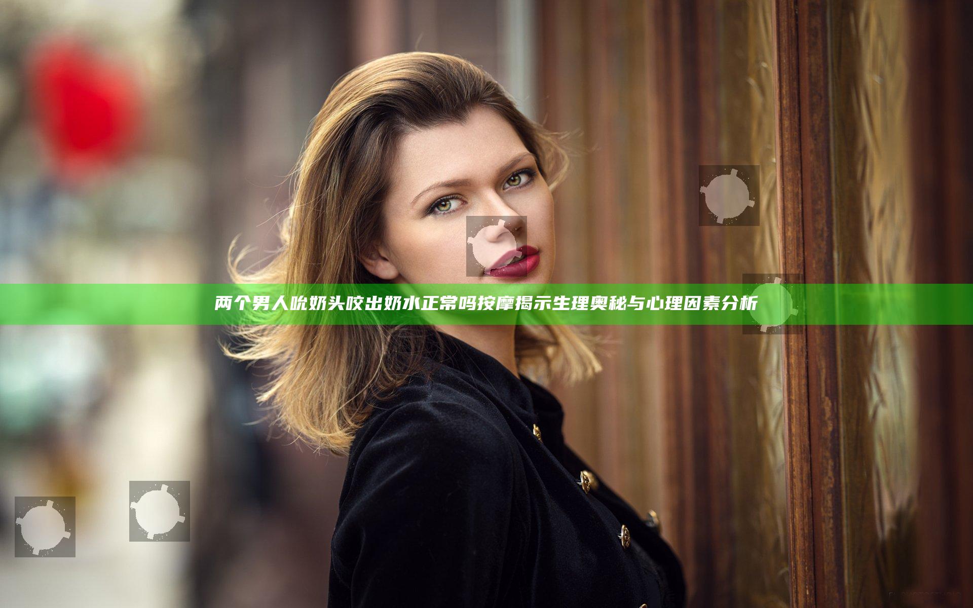 两个男人吮奶头咬出奶水正常吗按摩揭示生理奥秘与心理因素分析